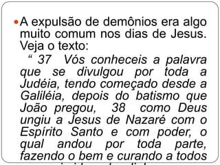  A expulsão de demônios era algo

muito comum nos dias de Jesus.
Veja o texto:
“ 37 Vós conheceis a palavra
que se divulgou por toda a
Judéia, tendo começado desde a
Galiléia, depois do batismo que
João pregou, 38 como Deus
ungiu a Jesus de Nazaré com o
Espírito Santo e com poder, o
qual andou por toda parte,
fazendo o bem e curando a todos

 