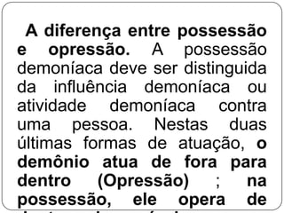 A diferença entre possessão
e opressão. A possessão
demoníaca deve ser distinguida
da influência demoníaca ou
atividade demoníaca contra
uma pessoa. Nestas duas
últimas formas de atuação, o
demônio atua de fora para
dentro
(Opressão)
;
na
possessão, ele opera de

 