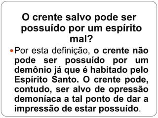 O crente salvo pode ser
possuído por um espírito
mal?
 Por esta definição, o crente não

pode ser possuído por um
demônio já que é habitado pelo
Espírito Santo. O crente pode,
contudo, ser alvo de opressão
demoníaca a tal ponto de dar a
impressão de estar possuído.

 