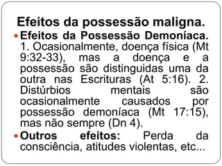 Efeitos da possessão maligna.
 Efeitos da Possessão Demoníaca.

1. Ocasionalmente, doença física (Mt
9:32-33), mas a doença e a
possessão são distinguidas uma da
outra nas Escrituras (At 5:16). 2.
Distúrbios
mentais
são
ocasionalmente
causados
por
possessão demoníaca (Mt 17:15),
mas não sempre (Dn 4).
 Outros
efeitos:
Perda
da
consciência, atitudes violentas, etc...

 