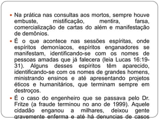  Na prática nas consultas aos mortos, sempre houve

embuste,
mistificação,
mentira,
farsa,
comercialização de cartas do além e manifestação
de demônios.
 É o que acontece nas sessões espíritas, onde
espíritos demoníacos, espíritos enganadores se
manifestam, identificando-se com os nomes de
pessoas amadas que já falecera (leia Lucas 16:1931). Alguns desses espíritos têm aparecido,
identificando-se com os nomes de grandes homens,
ministrando ensinos e até apresentando projetos
éticos e humanitários, que terminam sempre em
destroços.
 É o caso do engenheiro que se passava pelo Dr.
Fritze (a fraude terminou no ano de 1999). Aquele
cidadão enganou a milhares, deixou gente
gravemente enferma e até há denuncias de casos

 