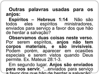 Outras palavras usadas para os
anjos:
Espíritos – Hebreus 1:14 Não são
todos
eles
espíritos
ministradores,
enviados para serviço a favor dos que hão
de herdar a salvação?
Observamos duas coisas neste verso.
Por serem espíritos, anjos não tem
corpos materiais, e são invisíveis.
Podem porém, aparecer em ocasiões
especiais e serem vistos quando Deus
permite. Ex. Mateus 28:1-3.
Em segundo lugar. Anjos são enviados
para nos servir. ―...enviados para serviço

 