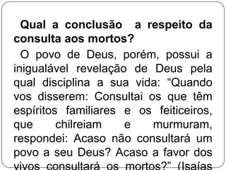 Qual a conclusão a respeito da
consulta aos mortos?
O povo de Deus, porém, possui a
inigualável revelação de Deus pela
qual disciplina a sua vida: ―Quando
vos disserem: Consultai os que têm
espíritos familiares e os feiticeiros,
que
chilreiam
e
murmuram,
respondei: Acaso não consultará um
povo a seu Deus? Acaso a favor dos

 