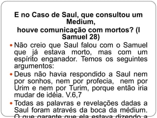 E no Caso de Saul, que consultou um
Medium,
houve comunicação com mortos? (I
Samuel 28)
 Não creio que Saul falou com o Samuel
que já estava morto, mas com um
espírito enganador. Temos os seguintes
argumentos:
 Deus não havia respondido a Saul nem
por sonhos, nem por profecia, nem por
Urim e nem por Turim, porque então iria
mudar de idéia. V.6,7
 Todas as palavras e revelações dadas a
Saul foram através da boca da médium.

 