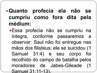 Quanto

profecia ela não se
cumpriu como fora dita pela
médium:
 Essa profecia não se cumpriu na

íntegra, conforme passaremos a
observar: Saul não foi entregue nas
mãos dos filisteus; ele se suicidou (1
Samuel 31:4) e seu corpo foi
recolhido do campo de batalha pelos
moradores de Jabes-Gileade (1
Samuel 31:11-13).

 