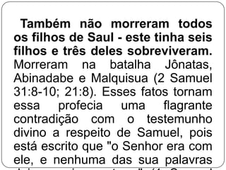 Também não morreram todos
os filhos de Saul - este tinha seis
filhos e três deles sobreviveram.
Morreram na batalha Jônatas,
Abinadabe e Malquisua (2 Samuel
31:8-10; 21:8). Esses fatos tornam
essa profecia uma flagrante
contradição com o testemunho
divino a respeito de Samuel, pois
está escrito que "o Senhor era com
ele, e nenhuma das sua palavras

 