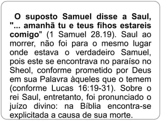 O suposto Samuel disse a Saul,
"... amanhã tu e teus fihos estareis
comigo" (1 Samuel 28.19). Saul ao
morrer, não foi para o mesmo lugar
onde estava o verdadeiro Samuel,
pois este se encontrava no paraíso no
Sheol, conforme prometido por Deus
em sua Palavra àqueles que o temem
(conforme Lucas 16:19-31). Sobre o
rei Saul, entretanto, foi pronunciado o
juízo divino: na Bíblia encontra-se
explicitada a causa de sua morte.

 