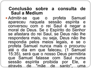 Conclusão sobre a consulta de
Saul a Medium
 Admitir-se

que o profeta Samuel
apareceu naquela sessão espírita e
conversou com o rei Saul é negar a
moral de Deus. Se o Espírito do Senhor
se afastara do rei Saul, se Deus não lhe
respondera mais, ou seja, Deus não lhe
respondia pelos meios legais, e se o
profeta Samuel nunca mais o procurou
até o dia em que faleceu, (1 Samuel
15:35), será que o nosso Deus permitiria
que Samuel falasse com Saul numa
sessão espírita proibida por Ele, e
através de "mãe de santo", uma

 
