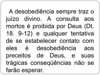 A desobediência sempre traz o
juízo divino. A consulta aos
mortos é proibida por Deus (Dt.
18. 9-12) e qualquer tentativa
de se estabelecer contato com
eles é desobediência aos
preceitos de Deus, e suas
trágicas conseqüências não se
farão esperar.

 