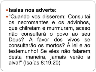  Isaías nos adverte:
 "Quando vos disserem: Consultai

os necromantes e os advinhos,
que chilreiam e murmuram, acaso
não consultará o povo ao seu
Deus? A favor dos vivos se
consultarão os mortos? À lei e ao
testemunho! Se eles não falarem
desta maneira, jamais verão a
alva!" (Isaías 8:19,20)

 