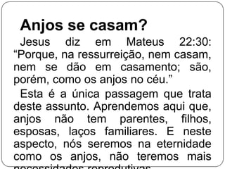 Anjos se casam?
Jesus diz em Mateus 22:30:
―Porque, na ressurreição, nem casam,
nem se dão em casamento; são,
porém, como os anjos no céu.‖
Esta é a única passagem que trata
deste assunto. Aprendemos aqui que,
anjos não tem parentes, filhos,
esposas, laços familiares. E neste
aspecto, nós seremos na eternidade
como os anjos, não teremos mais

 
