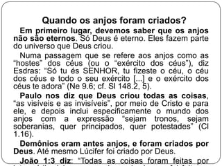 Quando os anjos foram criados?
Em primeiro lugar, devemos saber que os anjos
não são eternos. Só Deus é eterno. Eles fazem parte
do universo que Deus criou.
Numa passagem que se refere aos anjos como as
―hostes‖ dos céus (ou o ―exército dos céus‖), diz
Esdras: ―Só tu és SENHOR, tu fizeste o céu, o céu
dos céus e todo o seu exército [...] e o exército dos
céus te adora‖ (Ne 9.6; cf. Sl 148.2, 5).
Paulo nos diz que Deus criou todas as coisas,
―as visíveis e as invisíveis‖, por meio de Cristo e para
ele, e depois inclui especificamente o mundo dos
anjos com a expressão ―sejam tronos, sejam
soberanias, quer principados, quer potestades‖ (Cl
1.16).
Demônios eram antes anjos, e foram criados por
Deus. Até mesmo Lúcifer foi criado por Deus.
João 1:3 diz: ―Todas as coisas foram feitas por

 