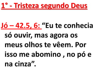 1° - Tristeza segundo Deus

Jó – 42.5, 6: “Eu te conhecia
 só ouvir, mas agora os
 meus olhos te vêem. Por
 isso me abomino , no pó e
 na cinza”.
 