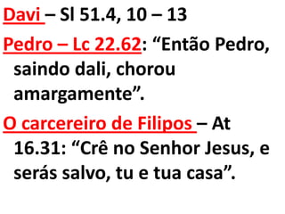 Davi – Sl 51.4, 10 – 13
Pedro – Lc 22.62: “Então Pedro,
 saindo dali, chorou
 amargamente”.
O carcereiro de Filipos – At
 16.31: “Crê no Senhor Jesus, e
 serás salvo, tu e tua casa”.
 