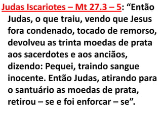 Judas Iscariotes – Mt 27.3 – 5: “Então
  Judas, o que traiu, vendo que Jesus
  fora condenado, tocado de remorso,
  devolveu as trinta moedas de prata
  aos sacerdotes e aos anciãos,
  dizendo: Pequei, traindo sangue
  inocente. Então Judas, atirando para
  o santuário as moedas de prata,
  retirou – se e foi enforcar – se”.
 