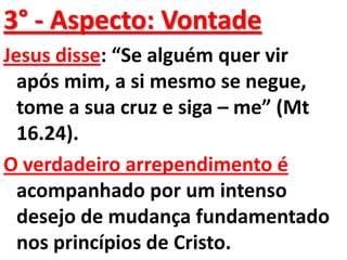 3° - Aspecto: Vontade
Jesus disse: “Se alguém quer vir
  após mim, a si mesmo se negue,
  tome a sua cruz e siga – me” (Mt
  16.24).
O verdadeiro arrependimento é
  acompanhado por um intenso
  desejo de mudança fundamentado
  nos princípios de Cristo.
 