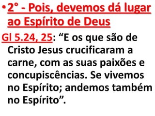 •2° - Pois, devemos dá lugar
 ao Espírito de Deus
Gl 5.24, 25: “E os que são de
 Cristo Jesus crucificaram a
 carne, com as suas paixões e
 concupiscências. Se vivemos
 no Espírito; andemos também
 no Espírito”.
 