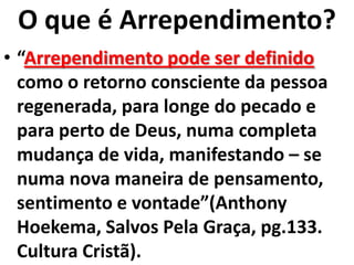 O que é Arrependimento?
• “Arrependimento pode ser definido
  como o retorno consciente da pessoa
  regenerada, para longe do pecado e
  para perto de Deus, numa completa
  mudança de vida, manifestando – se
  numa nova maneira de pensamento,
  sentimento e vontade”(Anthony
  Hoekema, Salvos Pela Graça, pg.133.
  Cultura Cristã).
 
