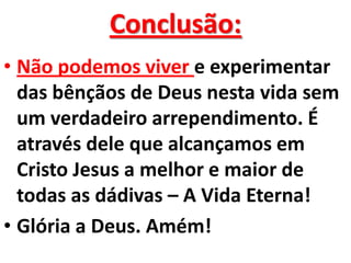 Conclusão:
• Não podemos viver e experimentar
  das bênçãos de Deus nesta vida sem
  um verdadeiro arrependimento. É
  através dele que alcançamos em
  Cristo Jesus a melhor e maior de
  todas as dádivas – A Vida Eterna!
• Glória a Deus. Amém!
 