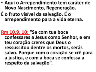 • Aqui o Arrependimento tem caráter de
  Novo Nascimento, Regeneração.
É o fruto visível da salvação. É o
  arrependimento para a vida eterna.

Rm 10.9, 10: “Se com tua boca
 confessares a Jesus como Senhor, e em
 teu coração creres que Deus o
 ressuscitou dentre os mortos, serás
 salvo. Porque com o coração se crê para
 a justiça, e com a boca se confessa a
 respeito da salvação”.
 