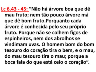 Lc 6.43 - 45: “Não há árvore boa que dê
  mau fruto; nem tão pouco árvore má
  que dê bom fruto.Porquanto cada
  árvore é conhecida pelo seu próprio
  fruto. Porque não se colhem figos de
  espinheiros, nem dos abrolhos se
  vindimam uvas. O homem bom do bom
  tesouro do coração tira o bem, e o mau,
  do mau tesouro tira o mau; porque a
  boca fala do que está ceio o coração”.
 
