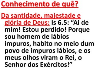 Conhecimento de quê?
Da santidade, majestade e
 glória de Deus: Is 6.5: “Ai de
 mim! Estou perdido! Porque
 sou homem de lábios
 impuros, habito no meio dum
 povo de impuros lábios, e os
 meus olhos viram o Rei, o
 Senhor dos Exércitos!”
 