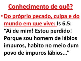 Conhecimento de quê?
• Do próprio pecado, culpa e do
  mundo em que vive: Is 6.5:
  “Ai de mim! Estou perdido!
  Porque sou homem de lábios
  impuros, habito no meio dum
  povo de impuros lábios...”
 