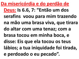 Da misericórdia e do perdão de
 Deus: Is 6.6, 7: “Então um dos
 serafins voou para mim trazendo
 na mão uma brasa viva, que tirara
 do altar com uma tenaz; com a
 brasa tocou em minha boca, e
 disse: Eis que ela tocou os teus
 lábios; a tua iniquidade foi tirada,
 e perdoado o eu pecado”.
 