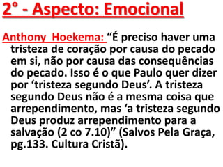 2° - Aspecto: Emocional
Anthony Hoekema: “É preciso haver uma
 tristeza de coração por causa do pecado
 em si, não por causa das consequências
 do pecado. Isso é o que Paulo quer dizer
 por ‘tristeza segundo Deus’. A tristeza
 segundo Deus não é a mesma coisa que
 arrependimento, mas ‘a tristeza segundo
 Deus produz arrependimento para a
 salvação (2 co 7.10)” (Salvos Pela Graça,
 pg.133. Cultura Cristã).
 