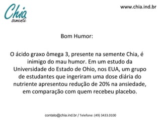 www.chia.ind.br




                      Bom Humor:

O ácido graxo ômega 3, presente na semente Chia, é
       inimigo do mau humor. Em um estudo da
 Universidade do Estado de Ohio, nos EUA, um grupo
   de estudantes que ingeriram uma dose diária do
 nutriente apresentou redução de 20% na ansiedade,
     em comparação com quem recebeu placebo.


            contato@chia.ind.br / Telefone: (49) 3433.0100
 