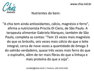 www.chia.ind.br

                     Nutrientes do bem:

"A chia tem ainda antioxidantes, cálcio, magnésio e ferro",
    afirma a nutricionista Priscila Di Ciero, de São Paulo. A
   terapeuta alimentar Gabriela Marques, também de São
  Paulo, completa as contas: "Tem 15 vezes mais magnésio
   do que os brócolis, seis vezes mais cálcio do que o leite
   integral, cerca de nove vezes a quantidade de ômega 3
 do salmão verdadeiro, quase três vezes mais ferro do que
    o espinafre, além de ter mais fibras do que a linhaça e
                 mais proteína do que a soja".

                contato@chia.ind.br / Telefone: (49) 3433.0100
 