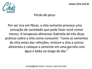 www.chia.ind.br


                      Perda de peso:

  Por ser rica em fibras, a chia semente provoca uma
   sensação de saciedade que pode fazer você comer
   menos. A terapeuta alimentar Gabriela dá três dicas
práticas sobre a chia como consumir: “coma as sementes
   de chia antes das refeições, misture a chia a outros
  alimentos e coloque a semente em uma garrafa com
               água e beba ao longo do dia.”



             contato@chia.ind.br / Telefone: (49) 3433.0100
 