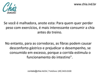 www.chia.ind.br




Se você é malhadora, anote esta: Para quem quer perder
 peso com exercícios, é mais interessante consumir a chia
                    antes do treino.

No entanto, para as corredoras, as fibras podem causar
  desconforto gástrico e prejudicar o desempenho, se
  consumido em excesso, porque a corrida estimula o
             funcionamento do intestino".


              contato@chia.ind.br / Telefone: (49) 3433.0100
 