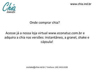 www.chia.ind.br




                 Onde comprar chia?

 Acesse já a nossa loja virtual www.econatuz.com.br e
adquira a chia nas versões: instantâneo, a granel, shake e
                          cápsula!




              contato@chia.ind.br / Telefone: (49) 3433.0100
 