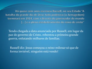 Tendo chegada a data anunciada por Russell, em lugar da
paz do governo de Cristo, rebentou a primeira grande
guerra, enlutando milhares de famílias.
Russell diz: Jesus começou o reino milenar só que de
forma invisível, ninguém está vendo!
 