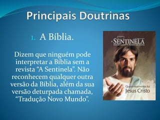 1. A Bíblia.
Dizem que ninguém pode
interpretar a Bíblia sem a
revista “A Sentinela”. Não
reconhecem qualquer outra
versão da Bíblia, além da sua
versão deturpada chamada,
“Tradução Novo Mundo”.
 