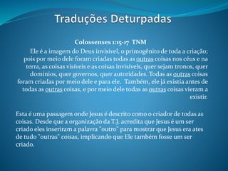 Colossenses 1:15-17 TNM
Ele é a imagem do Deus invisível, o primogênito de toda a criação;
pois por meio dele foram criadas todas as outras coisas nos céus e na
terra, as coisas visíveis e as coisas invisíveis, quer sejam tronos, quer
domínios, quer governos, quer autoridades. Todas as outras coisas
foram criadas por meio dele e para ele. Também, ele já existia antes de
todas as outras coisas, e por meio dele todas as outras coisas vieram a
existir.
Esta é uma passagem onde Jesus é descrito como o criador de todas as
coisas. Desde que a organização da T.J. acredita que Jesus é um ser
criado eles inseriram a palavra "outro" para mostrar que Jesus era ates
de tudo "outras" coisas, implicando que Ele também fosse um ser
criado.
 