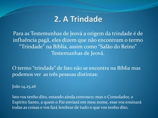 Para as Testemunhas de Jeová a origem da trindade é de
influência pagã, eles dizem que não encontram o termo
“Trindade” na Bíblia, assim como “Salão do Reino”
Testemunhas de Jeová.
O termo “trindade” de fato não se encontra na Bíblia mas
podemos ver as três pessoas distintas:
João 14.25,26
Isto vos tenho dito, estando ainda convosco; mas o Consolador, o
Espírito Santo, a quem o Pai enviará em meu nome, esse vos ensinará
todas as coisas e vos fará lembrar de tudo o que vos tenho dito.
 
