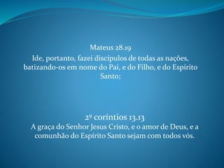 Mateus 28.19
Ide, portanto, fazei discípulos de todas as nações,
batizando-os em nome do Pai, e do Filho, e do Espírito
Santo;
2º coríntios 13.13
A graça do Senhor Jesus Cristo, e o amor de Deus, e a
comunhão do Espírito Santo sejam com todos vós.
 