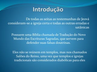 De todas as seitas as testemunhas de Jeová
consideram-se a igreja certa e todas as outras erradas e
satânicas
Possuem uma Bíblia chamada de Tradução do Novo
Mundo das Escrituras Sagradas, que servem para
defender suas falsas doutrinas.
Eles não se reúnem em templos, mas nos chamados
Salões do Reino, uma vez que templos e igrejas
tradicionais são considerados diabólicas para eles
 