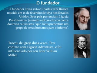 O fundador desta seita é Charles Taze Russel,
nascido em 16 de fevereiro de 1852 nos Estados
Unidos. Seus pais pertenciam à igreja
Presbiteriana. Já muito cedo se chocou com a
doutrina calvinistas: “que Deus predestina um
grupo de seres humanos para o inferno”.
Trocou de igreja duas vezes. Teve
contato com a igreja Adventista, e foi
influenciado por seu líder Willian
Miller.
 
