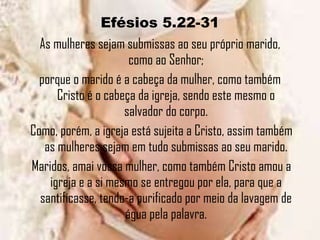 Efésios 5.22-31 As mulheres sejam submissas ao seu próprio marido, como ao Senhor; porque o marido é a cabeça da mulher, como também Cristo é o cabeça da igreja, sendo este mesmo o salvador do corpo. Como, porém, a igreja está sujeita a Cristo, assim também as mulheres sejam em tudo submissas ao seu marido. Maridos, amai vossa mulher, como também Cristo amou a igreja e a si mesmo se entregou por ela, para que a santificasse, tendo-a purificado por meio da lavagem de água pela palavra.   