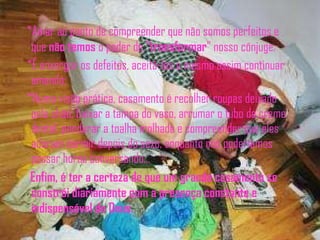 *Amar ao ponto de compreender que não somos perfeitos e que  não temos  o poder de " transformar " nosso cônjuge. *É enxergar os defeitos, aceitá-los e mesmo assim continuar amando; *Numa visão prática, casamento é recolher roupas deixado pelo chão, baixar a tampa do vaso, arrumar o tubo de creme dental, pendurar a toalha molhada e compreender que eles adoram dormir depois do sexo, enquanto nós poderíamos passar horas conversando... Enfim, é ter a certeza de que um grande casamento se constrói diariamente com a presença constante e indispensável de Deus. 