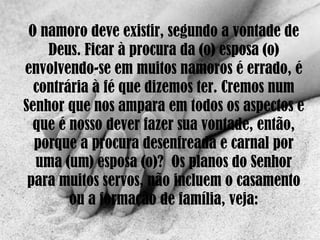 O namoro deve existir, segundo a vontade de Deus. Ficar à procura da (o) esposa (o) envolvendo-se em muitos namoros é errado, é contrária à fé que dizemos ter. Cremos num Senhor que nos ampara em todos os aspectos e que é nosso dever fazer sua vontade, então, porque a procura desenfreada e carnal por uma (um) esposa (o)?  Os planos do Senhor para muitos servos, não incluem o casamento ou a formação de família, veja: 
