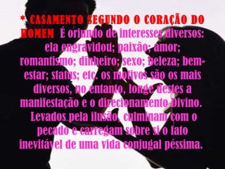 * CASAMENTO SEGUNDO O CORAÇÃO DO HOMEM :  É oriundo de interesses diversos: ela engravidou; paixão; amor; romantismo; dinheiro; sexo; beleza; bem-estar; status; etc. os motivos são os mais diversos, no entanto, longe destes a manifestação e o direcionamento Divino.   Levados pela ilusão, culminam com o pecado e carregam sobre si o fato inevitável de uma vida conjugal péssima.  