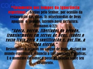 *Casamento nos tempos da ignorância   espiritual :  Aceitos pelo Senhor, por ocasião da restauração das vidas. As misericórdias de Deus apagam  o  pecado, fazendo nova a criatura.  (Romanos 6:22) “Agora, porém, libertados do pecado, transformados em servos de Deus, tendes o vosso fruto para a santificação e, por fim, a vida eterna.”  Restaurados e lavados no sangue de Jesus, declare ao mundo espiritual a renuncia a tais costumes e práticas. É o momento de tomar a posse da bênção sobre seu casamento. 