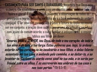 CASAMENTO PARA SER SANTO E DURADOURO:  Necessita  que Deus seja o centro, Ele estabeleceu a união com um objetivo único, receber toda a honra e glória!  É inquestionável, portanto, a observação de todos os princípios e regras definidas na Bíblia para o bom andamento da união conjugal.  O lar deve ser consagrado a Deus; a leitura da Bíblia necessita ser em conjunto; a oração deve subir como aroma agradável; o sacrificar com jejuns de comum acordo; o culto familiar é indispensável; o ensino bíblico aos filhos um dever.  “Amarás, pois, o SENHOR, teu Deus, de todo o teu coração, de toda a tua alma e de toda a tua força. Estas palavras que, hoje, te ordeno estarão no teu coração; tu as inculcarás a teus filhos, e delas falarás assentado em tua casa, e andando pelo caminho, e ao deitar-te, e ao levantar-te. Também as atarás como sinal na tua mão, e te serão por frontal entre os olhos. E as escreverás nos umbrais de tua casa e nas tuas portas.”  (Dt 6.5-9) 