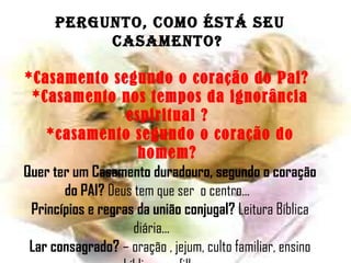 Pergunto, como ÉSTÁ SEU CASAMENTO?   *Casamento segundo o coração do Pai?   *Casamento nos tempos da ignorância   espiritual ?  *casamento segundo o coração do homem?  Quer ter um Casamento duradouro, segundo o coração do PAI?  Deus tem que ser  o centro... Princípios e regras da união conjugal?  Leitura Bíblica diária...   Lar consagrado?  – oração , jejum, culto familiar, ensino bíblico aos filhos...  AMÉM E QUE DEUS NOS AJUDE A ALIMENTAR NOSSO CASAMENTO PARA SER ETERNO. EUTA 