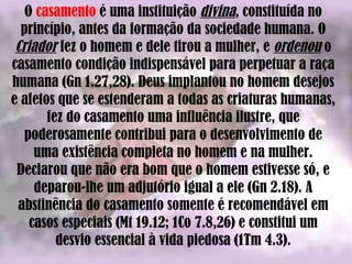 O  casamento  é uma instituição  divina , constituída no princípio, antes da formação da sociedade humana. O  Criador  fez o homem e dele tirou a mulher, e  ordenou  o casamento condição indispensável para perpetuar a raça humana (Gn 1.27,28). Deus implantou no homem desejos e afetos que se estenderam a todas as criaturas humanas, fez do casamento uma influência ilustre, que poderosamente contribui para o desenvolvimento de uma existência completa no homem e na mulher. Declarou que não era bom que o homem estivesse só, e deparou-lhe um adjutório igual a ele (Gn 2.18). A abstinência do casamento somente é recomendável em casos especiais (Mt 19.12; 1Co 7.8,26) e constitui um desvio essencial à vida piedosa (1Tm 4.3). 