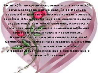 Em relação ao casamento, acredito que esta relação deve nascer primeiro no coração de Deus, em seguida é manifesta na vida dos homens santos e sensíveis à Sua voz. Sei que este conceito entra em choque direto com várias correntes, dispostas a divinizar e abençoar toda e qualquer relação que surge; em geral impuras e pecaminosas.  A conseqüência, uma vida conjugal sem vida! Confusões; inimizades; filhos rebeldes e uma série de males que culminam com o divórcio. O Senhor Jesus não disse que o que Deus une o homem não separa? 